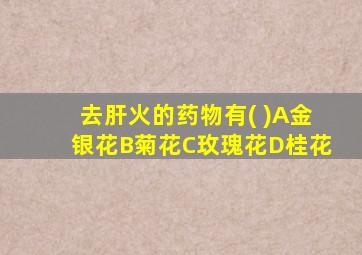 去肝火的药物有( )A金银花B菊花C玫瑰花D桂花